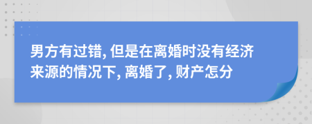 男方有过错, 但是在离婚时没有经济来源的情况下, 离婚了, 财产怎分