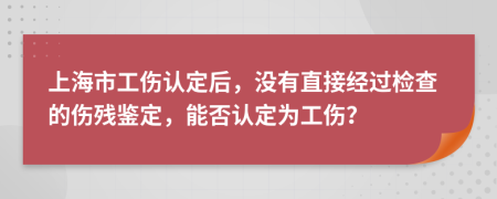 上海市工伤认定后，没有直接经过检查的伤残鉴定，能否认定为工伤？