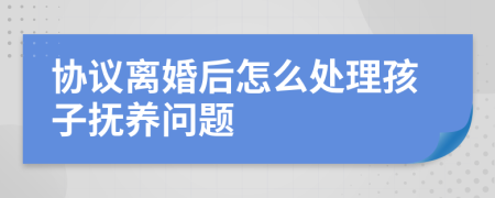 协议离婚后怎么处理孩子抚养问题