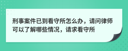 刑事案件已到看守所怎么办，请问律师可以了解哪些情况，请求看守所