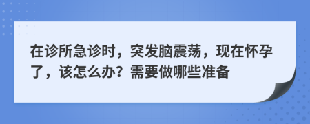 在诊所急诊时，突发脑震荡，现在怀孕了，该怎么办？需要做哪些准备