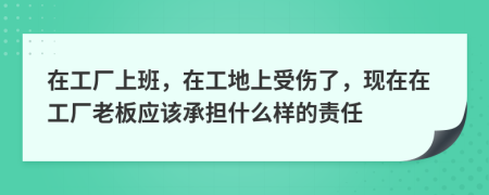 在工厂上班，在工地上受伤了，现在在工厂老板应该承担什么样的责任