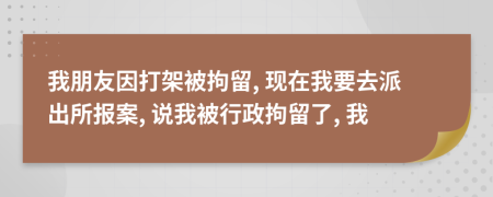 我朋友因打架被拘留, 现在我要去派出所报案, 说我被行政拘留了, 我