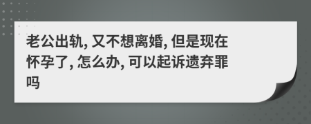老公出轨, 又不想离婚, 但是现在怀孕了, 怎么办, 可以起诉遗弃罪吗