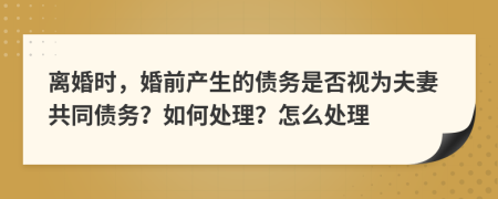 离婚时，婚前产生的债务是否视为夫妻共同债务？如何处理？怎么处理