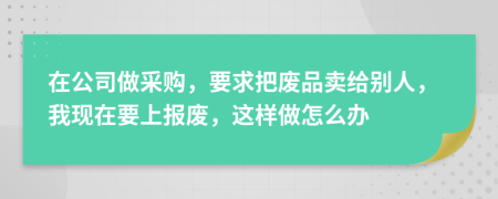 在公司做采购，要求把废品卖给别人，我现在要上报废，这样做怎么办