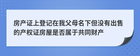 房产证上登记在我父母名下但没有出售的产权证房屋是否属于共同财产