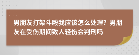 男朋友打架斗殴我应该怎么处理？男朋友在受伤期间致人轻伤会判刑吗