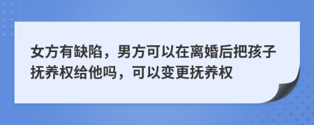 女方有缺陷，男方可以在离婚后把孩子抚养权给他吗，可以变更抚养权
