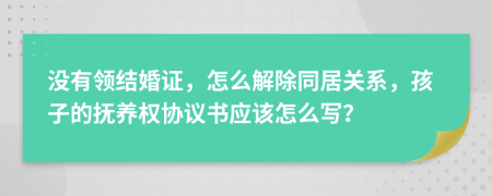 没有领结婚证，怎么解除同居关系，孩子的抚养权协议书应该怎么写？