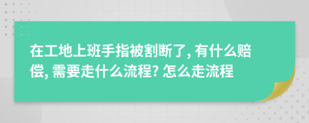 在工地上班手指被割断了, 有什么赔偿, 需要走什么流程? 怎么走流程