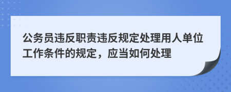 公务员违反职责违反规定处理用人单位工作条件的规定，应当如何处理