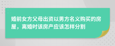 婚前女方父母出资以男方名义购买的房屋，离婚时该房产应该怎样分割