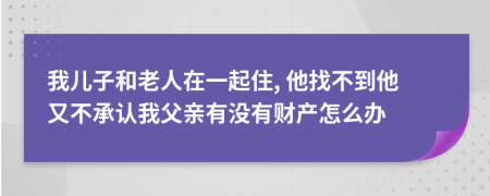 我儿子和老人在一起住, 他找不到他又不承认我父亲有没有财产怎么办