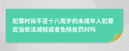 犯罪时尚不足十八周岁的未成年人犯罪应当依法减轻或者免除处罚对吗