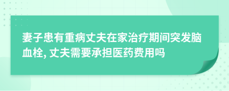 妻子患有重病丈夫在家治疗期间突发脑血栓, 丈夫需要承担医药费用吗