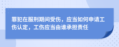 罪犯在服刑期间受伤，应当如何申请工伤认定，工伤应当由谁承担责任