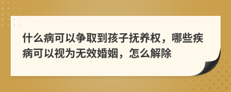 什么病可以争取到孩子抚养权，哪些疾病可以视为无效婚姻，怎么解除