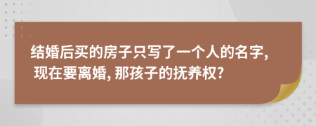 结婚后买的房子只写了一个人的名字, 现在要离婚, 那孩子的抚养权?