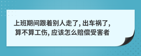 上班期间跟着别人走了, 出车祸了, 算不算工伤, 应该怎么赔偿受害者