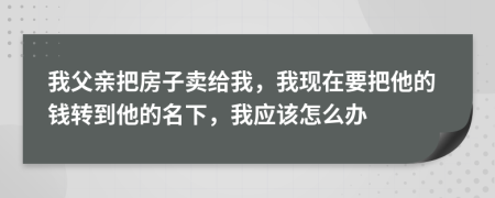 我父亲把房子卖给我，我现在要把他的钱转到他的名下，我应该怎么办