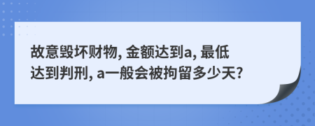 故意毁坏财物, 金额达到a, 最低达到判刑, a一般会被拘留多少天?