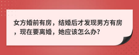 女方婚前有房，结婚后才发现男方有房，现在要离婚，她应该怎么办？
