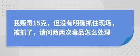 我贩毒15克，但没有明确抓住现场，被抓了，请问两两次毒品怎么处理