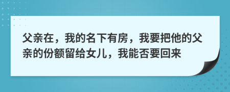 父亲在，我的名下有房，我要把他的父亲的份额留给女儿，我能否要回来