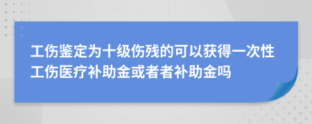 工伤鉴定为十级伤残的可以获得一次性工伤医疗补助金或者者补助金吗