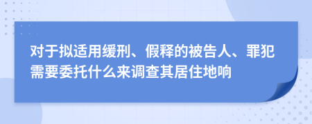 对于拟适用缓刑、假释的被告人、罪犯需要委托什么来调查其居住地响