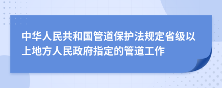 中华人民共和国管道保护法规定省级以上地方人民政府指定的管道工作