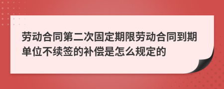 劳动合同第二次固定期限劳动合同到期单位不续签的补偿是怎么规定的