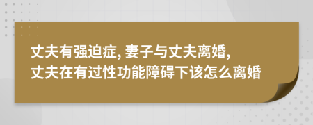 丈夫有强迫症, 妻子与丈夫离婚, 丈夫在有过性功能障碍下该怎么离婚