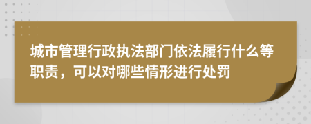 城市管理行政执法部门依法履行什么等职责，可以对哪些情形进行处罚