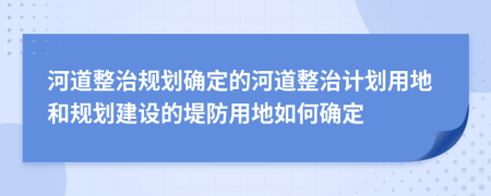 河道整治规划确定的河道整治计划用地和规划建设的堤防用地如何确定