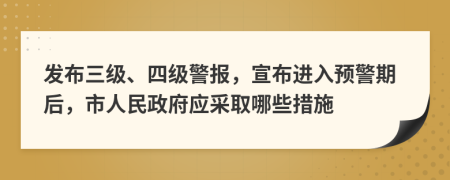 发布三级、四级警报，宣布进入预警期后，市人民政府应采取哪些措施