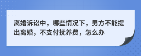 离婚诉讼中，哪些情况下，男方不能提出离婚，不支付抚养费，怎么办