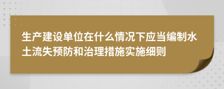 生产建设单位在什么情况下应当编制水土流失预防和治理措施实施细则