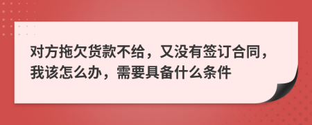 对方拖欠货款不给，又没有签订合同，我该怎么办，需要具备什么条件