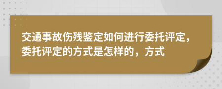 交通事故伤残鉴定如何进行委托评定，委托评定的方式是怎样的，方式