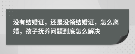 没有结婚证，还是没领结婚证，怎么离婚，孩子抚养问题到底怎么解决
