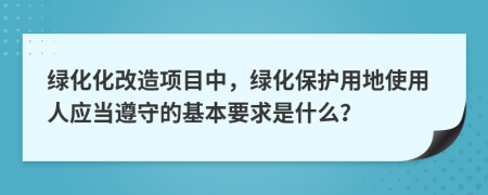 绿化化改造项目中，绿化保护用地使用人应当遵守的基本要求是什么？