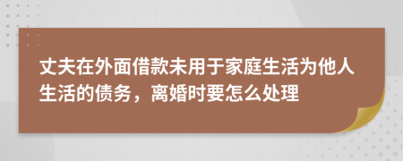 丈夫在外面借款未用于家庭生活为他人生活的债务，离婚时要怎么处理