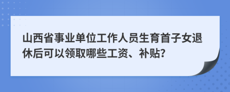 山西省事业单位工作人员生育首子女退休后可以领取哪些工资、补贴？