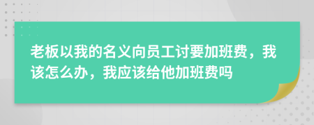 老板以我的名义向员工讨要加班费，我该怎么办，我应该给他加班费吗