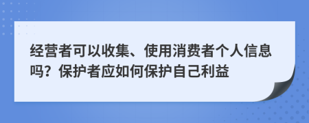 经营者可以收集、使用消费者个人信息吗？保护者应如何保护自己利益