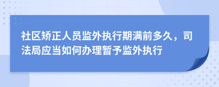 社区矫正人员监外执行期满前多久，司法局应当如何办理暂予监外执行