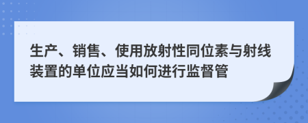 生产、销售、使用放射性同位素与射线装置的单位应当如何进行监督管