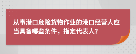 从事港口危险货物作业的港口经营人应当具备哪些条件，指定代表人？